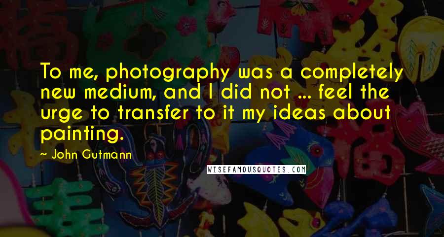 John Gutmann Quotes: To me, photography was a completely new medium, and I did not ... feel the urge to transfer to it my ideas about painting.
