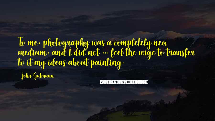 John Gutmann Quotes: To me, photography was a completely new medium, and I did not ... feel the urge to transfer to it my ideas about painting.