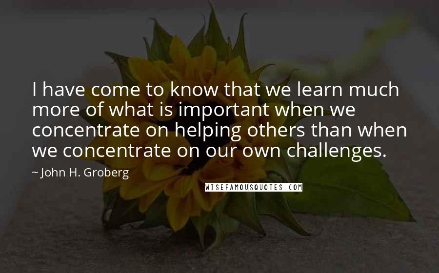 John H. Groberg Quotes: I have come to know that we learn much more of what is important when we concentrate on helping others than when we concentrate on our own challenges.