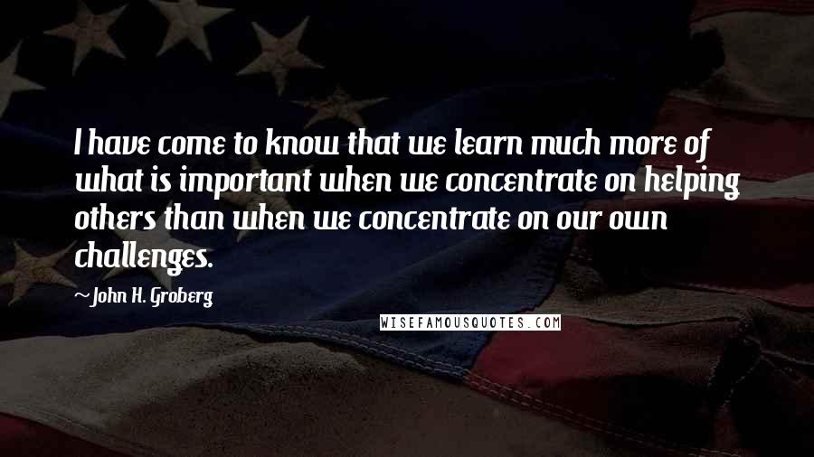 John H. Groberg Quotes: I have come to know that we learn much more of what is important when we concentrate on helping others than when we concentrate on our own challenges.