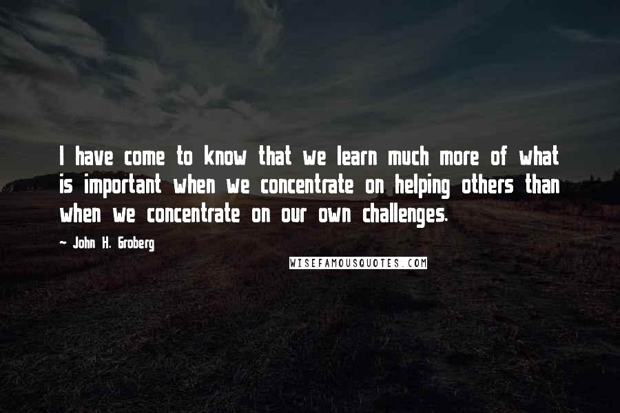 John H. Groberg Quotes: I have come to know that we learn much more of what is important when we concentrate on helping others than when we concentrate on our own challenges.