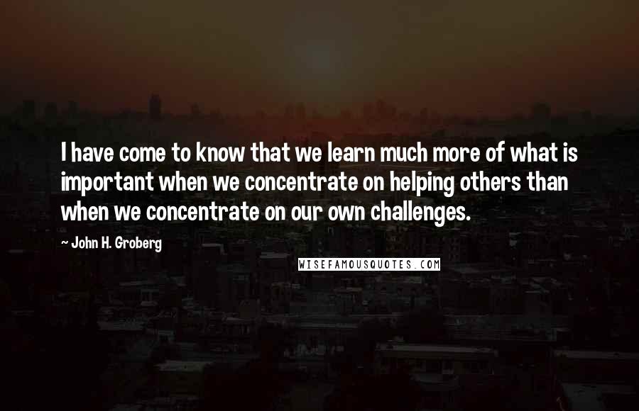 John H. Groberg Quotes: I have come to know that we learn much more of what is important when we concentrate on helping others than when we concentrate on our own challenges.