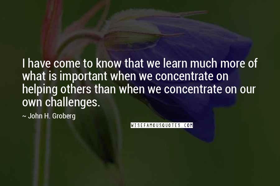 John H. Groberg Quotes: I have come to know that we learn much more of what is important when we concentrate on helping others than when we concentrate on our own challenges.