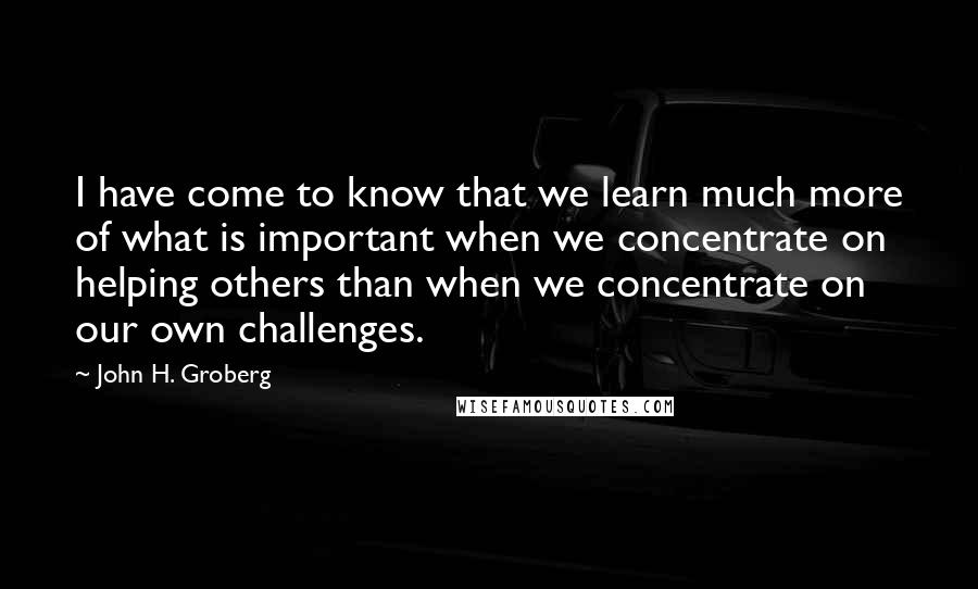 John H. Groberg Quotes: I have come to know that we learn much more of what is important when we concentrate on helping others than when we concentrate on our own challenges.