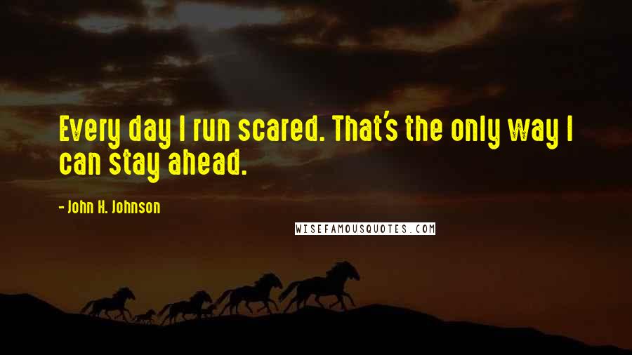 John H. Johnson Quotes: Every day I run scared. That's the only way I can stay ahead.