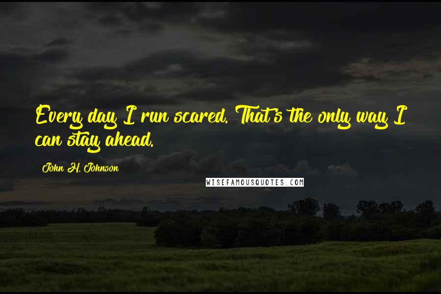 John H. Johnson Quotes: Every day I run scared. That's the only way I can stay ahead.