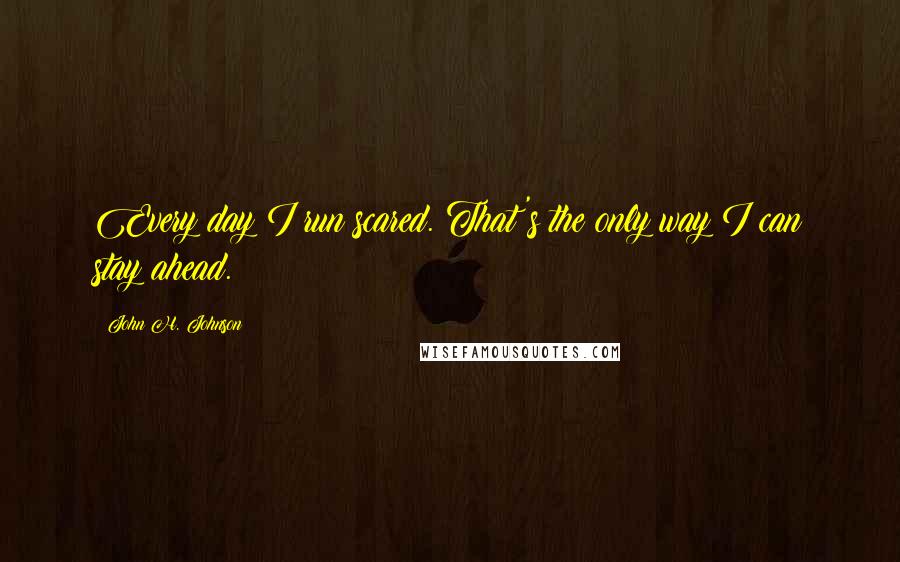 John H. Johnson Quotes: Every day I run scared. That's the only way I can stay ahead.