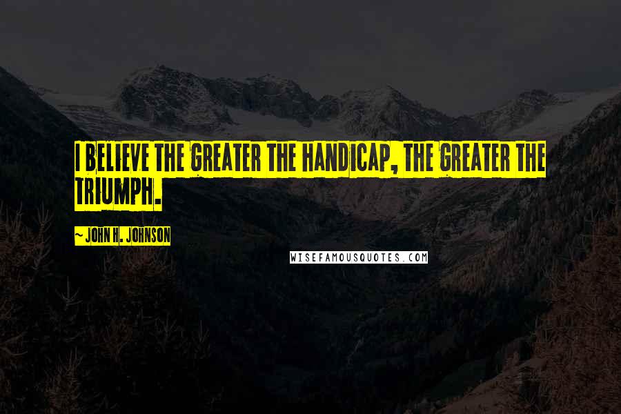 John H. Johnson Quotes: I believe the greater the handicap, the greater the triumph.