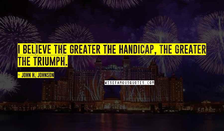 John H. Johnson Quotes: I believe the greater the handicap, the greater the triumph.