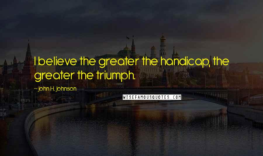 John H. Johnson Quotes: I believe the greater the handicap, the greater the triumph.