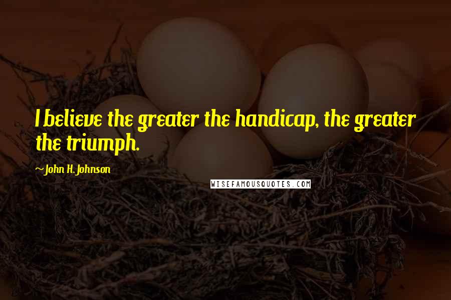 John H. Johnson Quotes: I believe the greater the handicap, the greater the triumph.