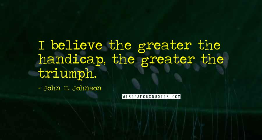 John H. Johnson Quotes: I believe the greater the handicap, the greater the triumph.