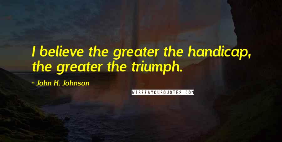 John H. Johnson Quotes: I believe the greater the handicap, the greater the triumph.