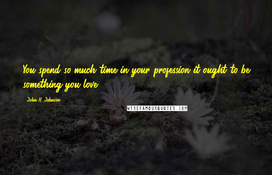 John H. Johnson Quotes: You spend so much time in your profession it ought to be something you love.