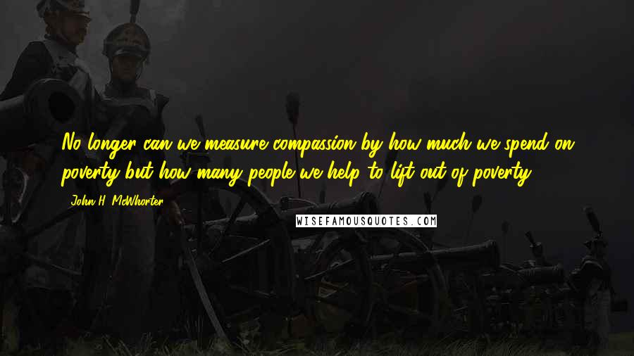 John H. McWhorter Quotes: No longer can we measure compassion by how much we spend on poverty but how many people we help to lift out of poverty.