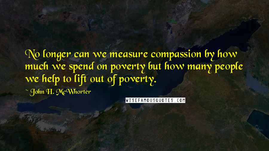 John H. McWhorter Quotes: No longer can we measure compassion by how much we spend on poverty but how many people we help to lift out of poverty.