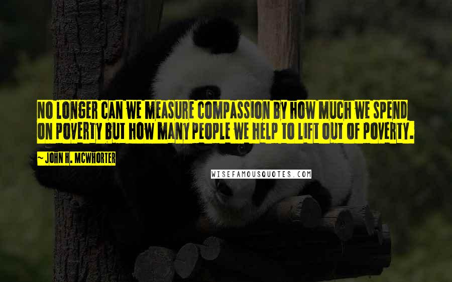 John H. McWhorter Quotes: No longer can we measure compassion by how much we spend on poverty but how many people we help to lift out of poverty.