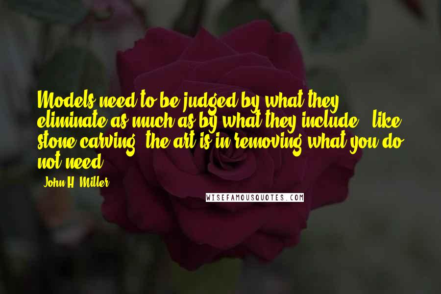 John H. Miller Quotes: Models need to be judged by what they eliminate as much as by what they include - like stone carving, the art is in removing what you do not need.