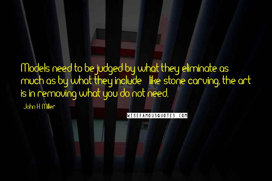 John H. Miller Quotes: Models need to be judged by what they eliminate as much as by what they include - like stone carving, the art is in removing what you do not need.