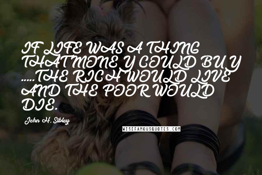 John H. Sibley Quotes: IF LIFE WAS A THING THAT MONEY COULD BUY .....THE RICH WOULD LIVE AND THE POOR WOULD DIE.