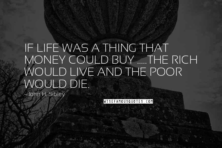 John H. Sibley Quotes: IF LIFE WAS A THING THAT MONEY COULD BUY .....THE RICH WOULD LIVE AND THE POOR WOULD DIE.