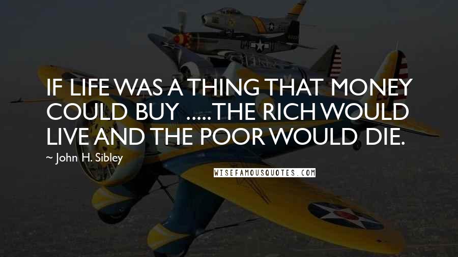 John H. Sibley Quotes: IF LIFE WAS A THING THAT MONEY COULD BUY .....THE RICH WOULD LIVE AND THE POOR WOULD DIE.