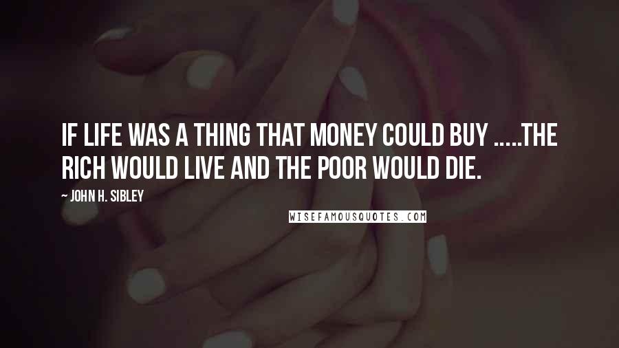 John H. Sibley Quotes: IF LIFE WAS A THING THAT MONEY COULD BUY .....THE RICH WOULD LIVE AND THE POOR WOULD DIE.