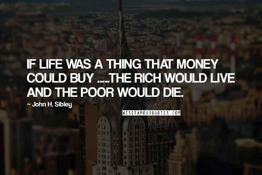 John H. Sibley Quotes: IF LIFE WAS A THING THAT MONEY COULD BUY .....THE RICH WOULD LIVE AND THE POOR WOULD DIE.