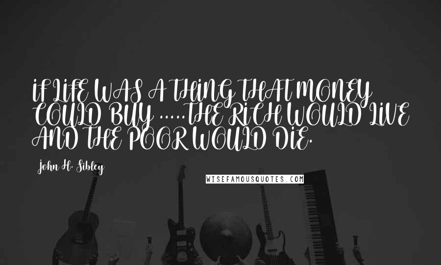 John H. Sibley Quotes: IF LIFE WAS A THING THAT MONEY COULD BUY .....THE RICH WOULD LIVE AND THE POOR WOULD DIE.