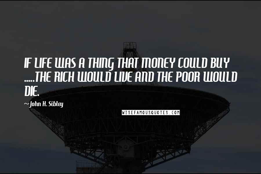 John H. Sibley Quotes: IF LIFE WAS A THING THAT MONEY COULD BUY .....THE RICH WOULD LIVE AND THE POOR WOULD DIE.