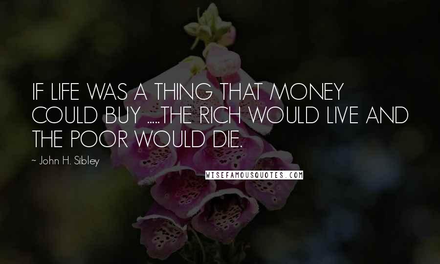 John H. Sibley Quotes: IF LIFE WAS A THING THAT MONEY COULD BUY .....THE RICH WOULD LIVE AND THE POOR WOULD DIE.