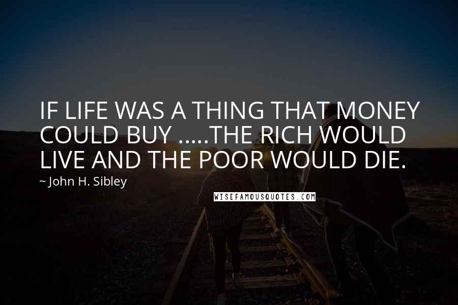 John H. Sibley Quotes: IF LIFE WAS A THING THAT MONEY COULD BUY .....THE RICH WOULD LIVE AND THE POOR WOULD DIE.