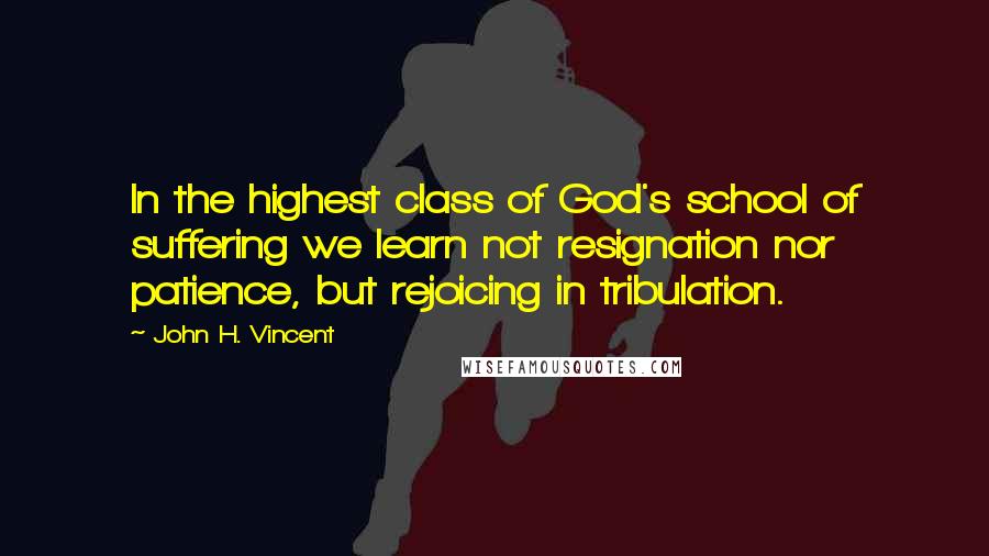 John H. Vincent Quotes: In the highest class of God's school of suffering we learn not resignation nor patience, but rejoicing in tribulation.