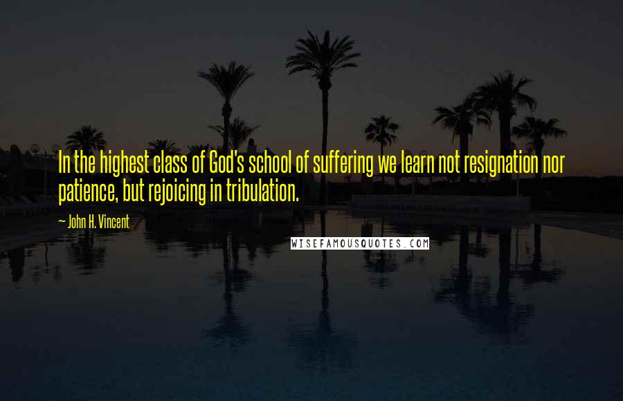 John H. Vincent Quotes: In the highest class of God's school of suffering we learn not resignation nor patience, but rejoicing in tribulation.