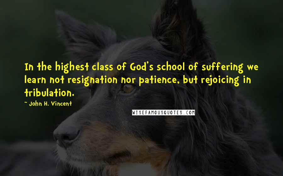 John H. Vincent Quotes: In the highest class of God's school of suffering we learn not resignation nor patience, but rejoicing in tribulation.