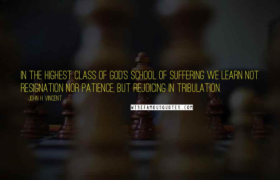 John H. Vincent Quotes: In the highest class of God's school of suffering we learn not resignation nor patience, but rejoicing in tribulation.