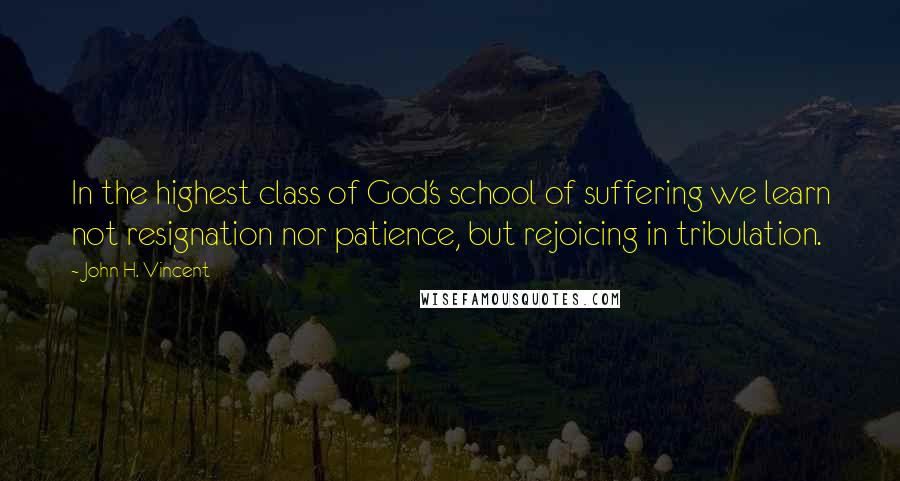 John H. Vincent Quotes: In the highest class of God's school of suffering we learn not resignation nor patience, but rejoicing in tribulation.