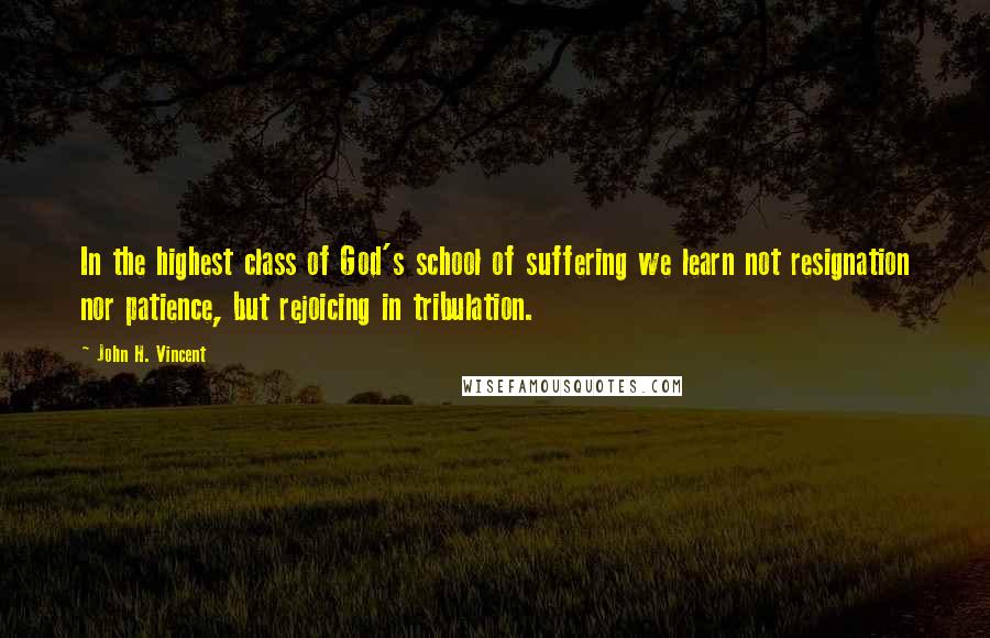 John H. Vincent Quotes: In the highest class of God's school of suffering we learn not resignation nor patience, but rejoicing in tribulation.