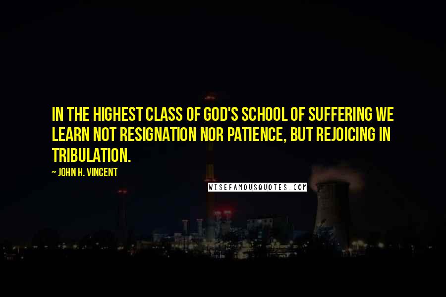 John H. Vincent Quotes: In the highest class of God's school of suffering we learn not resignation nor patience, but rejoicing in tribulation.