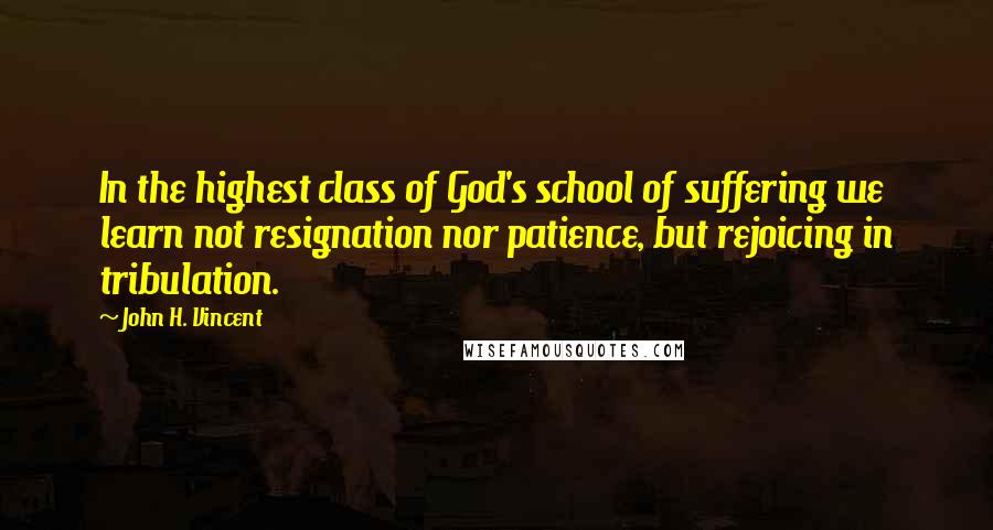 John H. Vincent Quotes: In the highest class of God's school of suffering we learn not resignation nor patience, but rejoicing in tribulation.