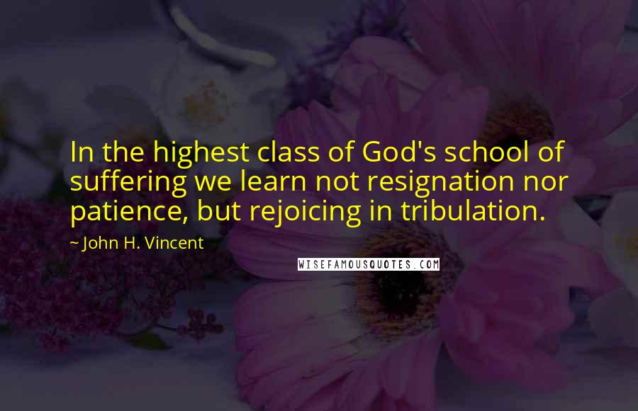 John H. Vincent Quotes: In the highest class of God's school of suffering we learn not resignation nor patience, but rejoicing in tribulation.