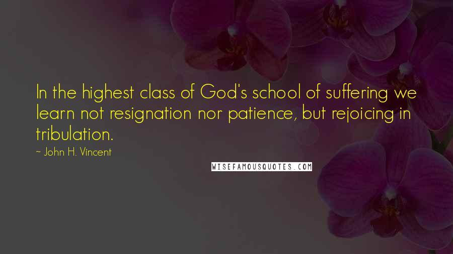 John H. Vincent Quotes: In the highest class of God's school of suffering we learn not resignation nor patience, but rejoicing in tribulation.
