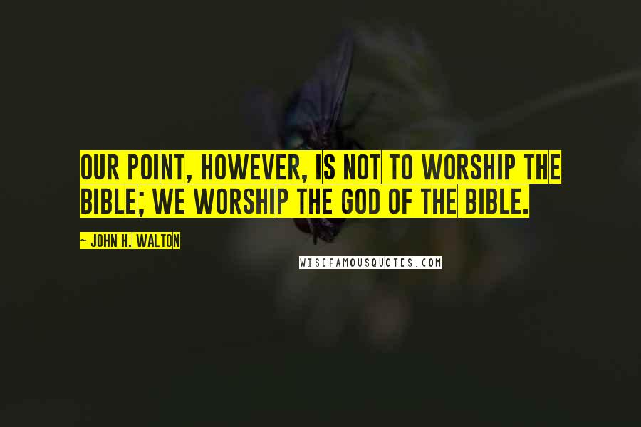 John H. Walton Quotes: Our point, however, is not to worship the Bible; we worship the God of the Bible.