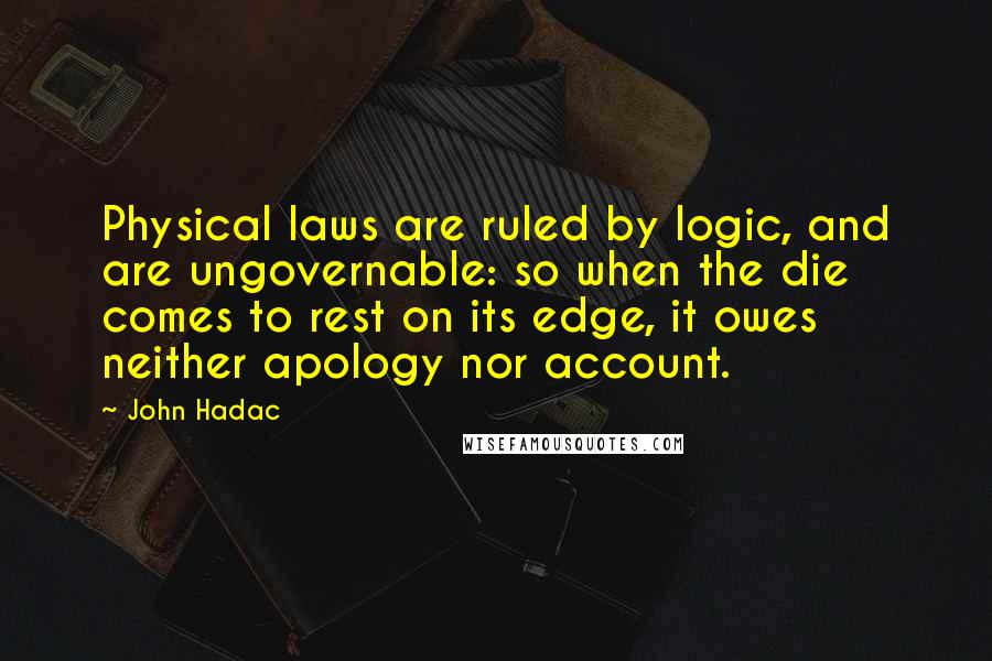 John Hadac Quotes: Physical laws are ruled by logic, and are ungovernable: so when the die comes to rest on its edge, it owes neither apology nor account.