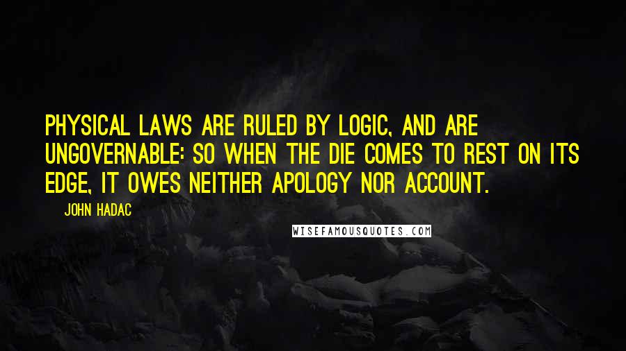 John Hadac Quotes: Physical laws are ruled by logic, and are ungovernable: so when the die comes to rest on its edge, it owes neither apology nor account.