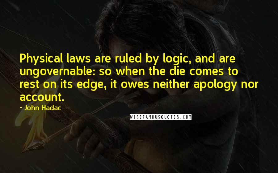 John Hadac Quotes: Physical laws are ruled by logic, and are ungovernable: so when the die comes to rest on its edge, it owes neither apology nor account.