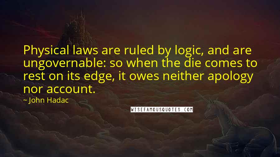 John Hadac Quotes: Physical laws are ruled by logic, and are ungovernable: so when the die comes to rest on its edge, it owes neither apology nor account.
