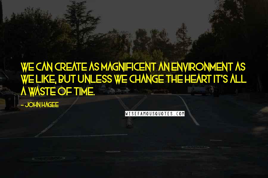 John Hagee Quotes: We can create as magnificent an environment as we like, but unless we change the heart it's all a waste of time.