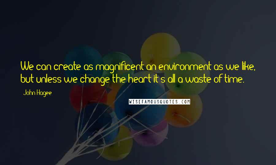 John Hagee Quotes: We can create as magnificent an environment as we like, but unless we change the heart it's all a waste of time.