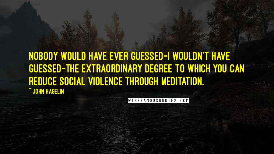 John Hagelin Quotes: Nobody would have ever guessed-I wouldn't have guessed-the extraordinary degree to which you can reduce social violence through meditation.